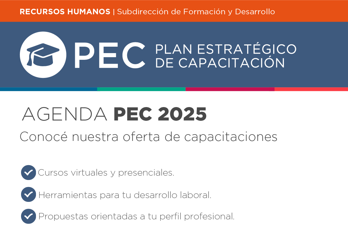 RECURSOS HUMANOS | Subdirección de Formación y Desarrollo PEC PLAN ESTRATÉGICO DE CAPACITACIÓN AGENDA PEC 2025 Conocé nuestra oferta de capacitaciones Cursos virtuales y presenciales. Herramientas para tu desarrollo laboral. Propuestas orientadas a tu perfil profesional. CALENDARIO PEC