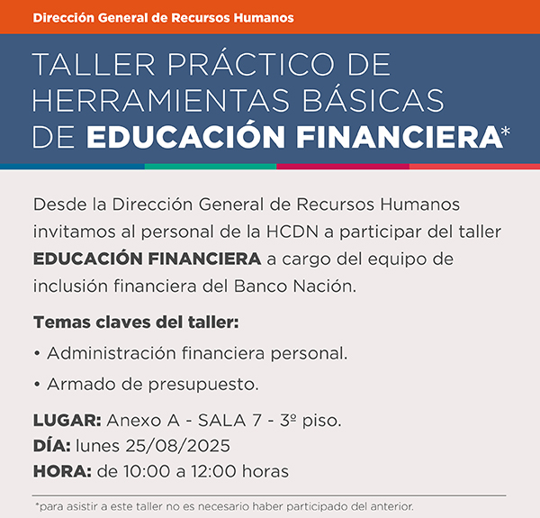 Direccion General de Recursos Humanos  Taller practico de herramientas basicas de educacion financiera. Desde la Direccion General de Recursos Humanos invitamos al personal de la HCDN a participar del taller EDUCACION FINANCIERA a cargo del equipo de inclusion financiera del Banco Nacion. Temas claves del taller:  Administracion financiera personal. Armado de presupuesto. Lugar: Anexo A Sala 7 piso 3. Dia Lunes  25/08/2025 Horario 10 a 12 horas Para asistir a este taller no es necesario haber participado del anterior.