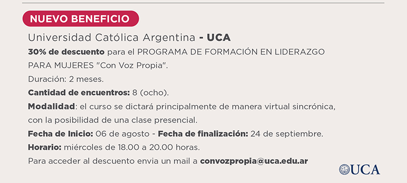 Universidad Católica Argentina - UCA 30 por ciento de descuento para el PROGRAMA EJECUTIVO DE FORMACIÓN PARA EL LIDERAZGO PARA MUJERES Con Voz Propia. Duración: 2 meses. Cantidad de encuentros: 8 (ocho). Modalidad: el curso se dictará principalmente de manera virtual sincrónica, con la posibilidad de una clase presencial. Fecha de Inicio: 06 de agosto - Fecha de finalización: 24 de septiembre. Horario: miércoles de 18.00 a 20.00 horas. Para acceder al descuento envía un mail a  convozpropia@uca.edu.ar