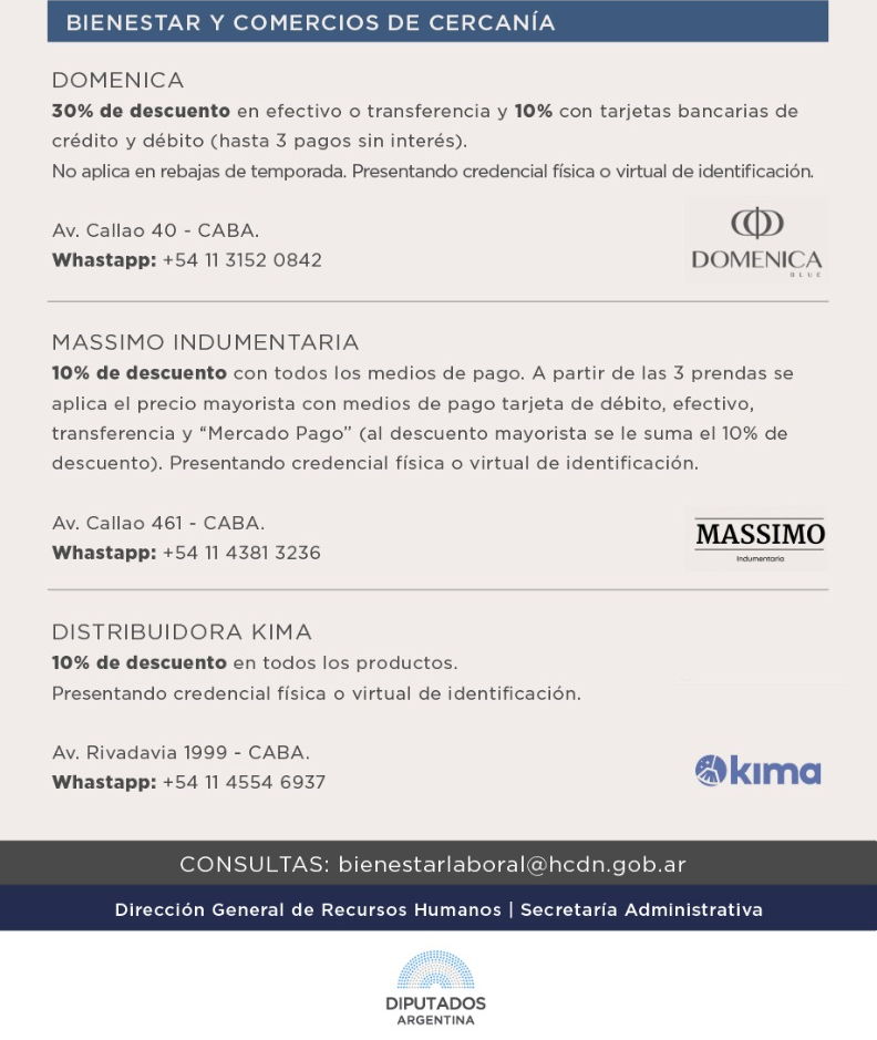 Bienestar y Comercios de Cercanía   DOMENICA   30% en efectivo o transferencia y 10% con tarjetas bancarias de crédito y débito (hasta 3 pagos sin interés).  No aplica en rebajas de temporada. Presentando credencial física o virtual de identificación.     Av. Callao 40 - CABA.   Whastapp: +54 11 3152 0842        MASSIMO INDUMENTARIA  10% de descuento con todos los medios de pago. A partir de las 3 prendas se aplica el precio mayorista con medios de pago tarjeta de débito, efectivo, transferencia y Mercado Pago (al descuento mayorista se le suma el 10% de descuento). Presentando credencial física o virtual de identificación.     Av. Callao 461 - CABA.  Whastapp: +54 11 4381 3236           DISTRIBUIDORA KIMA   10% de descuento en todos los productos.   Presentando credencial física o virtual de identificación.     Av. Rivadavia 1999 - CABA.  Whastapp: +54 11 4554 6937           CONSULTAS:   bienestarlaboral@hcdn.gob.ar    Dirección General de Recursos Humanos  LOGO HCDN