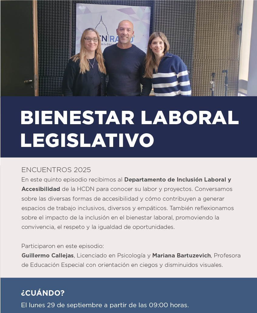 BIENESTAR LABORAL LEGISLATIVO  ENCUENTROS 2025 En este quinto episodio recibimos al Departamento de Inclusión Laboral y Accesibilidad de la HCDN para conocer su labor y proyectos. Conversamos sobre las diversas formas de accesibilidad y cómo contribuyen a generar espacios de trabajo inclusivos, diversos y empáticos. También reflexionamos sobre el impacto de la inclusión en el bienestar laboral, promoviendo la convivencia, el respeto y la igualdad de oportunidades.  Participaron en este episodio: Guillermo Callejas, Licenciado en Psicología. Mariana Bartuzevich, Profesora de Educación Especial con orientación en ciegos y disminuidos visuales.  ¿CUÁNDO? El lunes 29 de septiembre a partir de las 09:00 horas.