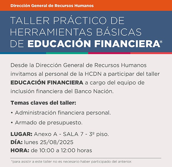 Taller práctico de herramientas básicas de educación financiera. Desde la Dirección General de Recursos Humanos invitamos al personal de la HCDN a participar del taller EDUCACIÓN FINANCIERA a cargo del equipo de inclusión financiera del Banco Nación. Temas claves del taller:  • Administración financiera personal. • Armado de presupuesto. Lugar: Anexo A Sala 7 piso 3. Día: Lunes  25082025  Horario: 10 a 12 horas Para asistir a este taller no es necesario haber participado del anterior.