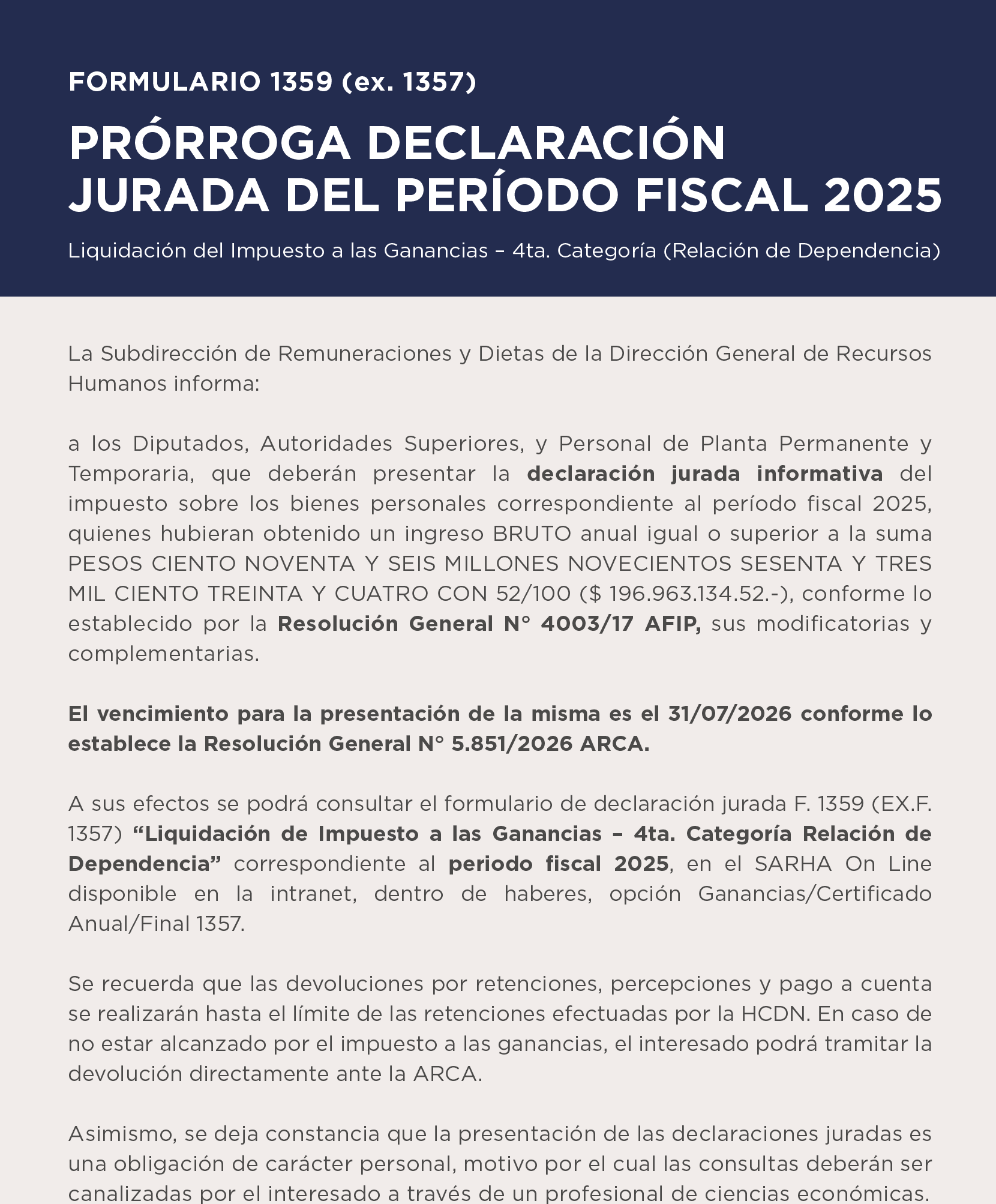 FORMULARIO 1359 (ex. 1357)  PRÓRROGA DECLARACIÓN JURADA DEL PERÍODO FISCAL 2025   Liquidación del Impuesto a las Ganancias – 4ta. Categoría (Relación de Dependencia)   La Subdirección de Remuneraciones y Dietas de la Dirección General de Recursos Humanos informa:  a los Diputados, Autoridades Superiores, y Personal de Planta Permanente y Temporaria, que deberán presentar la declaración jurada informativa del impuesto sobre los bienes personales correspondiente al período fiscal 2025, quienes hubieran obtenido un ingreso BRUTO anual igual o superior a la suma PESOS CIENTO NOVENTA Y SEIS MILLONES NOVECIENTOS SESENTA Y TRES MIL CIENTO TREINTA Y CUATRO CON 52/100 ($ 196.963.134.52.-), conforme lo establecido por la Resolución General N° 4003/17 AFIP, sus modificatorias y complementarias.  El vencimiento para la presentación de la misma es el 31/07/2026 conforme lo establece la Resolución General N° 5.851/2026 ARCA. A sus efectos se podrá consultar el formulario de declaración jurada F. 1359 (EX.F. 1357) Liquidación de Impuesto a las Ganancias – 4ta. Categoría Relación de Dependencia correspondiente al periodo fiscal 2025, en el SARHA On Line disponible en la intranet, dentro de haberes, opción Ganancias/Certificado Anual/Final 1357. Se recuerda que las devoluciones por retenciones, percepciones y pago a cuenta  se realizarán hasta el límite de las retenciones efectuadas por la HCDN.  En caso de no estar alcanzado por el impuesto a las ganancias, el interesado podrá tramitar la devolución directamente ante la ARCA. Asimismo, se deja constancia que la presentación de las declaraciones juradas es una obligación de carácter personal, motivo por el cual las consultas deberán ser canalizadas por el interesado a través de un profesional de ciencias económicas.