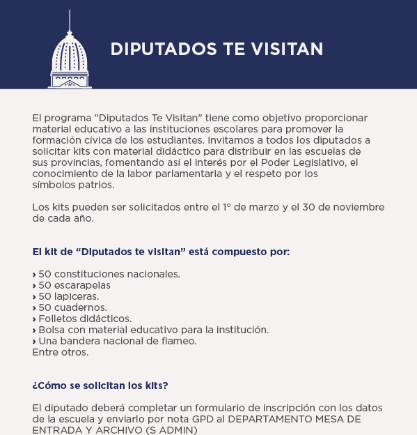 DIPUTADOS TE VISITAN El programa Diputados Te Visitan tiene como objetivo proporcionar material educativo a las instituciones escolares para promover la formación civica de los estudiantes. Invitamos a todos los diputados a solicitar kits con material didáctico para distribuir en las escuelas de sus provincias, fomentando asi el interés por el Poder Legislativo, el conocimiento de la labor parlamentaria y el respeto por los simbolos patrios. Los kits pueden ser solicitados entre el 1° de marzo y el 30 de noviembre de cada año. El klt de Diputados te visitan está compuesto por: › 50 constituciones nacionales. › 50 escarapelas › 50 lapiceras. › 50 cuadernos. › Folletos didácticos. › Bolsa con material educativo para la institución. › Una bandera nacional de flameo. Entre otros. ¿Cómo se solicitan los kits? El diputado deberá completar un formulario de inscripción con los datos de la escuela y enviarlo por nota GPD al DEPARTAMENTO MESA DE ENTRADA Y ARCHIVO (S ADMIN)
