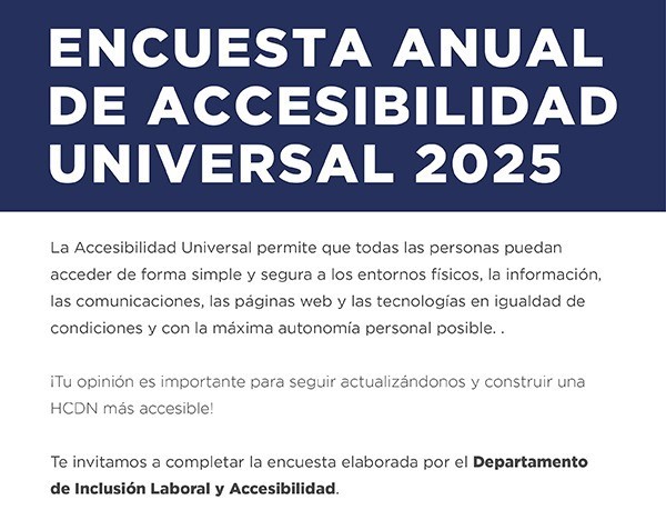 ENCUESTA ANUAL DE ACCESIBILIDAD UNIVERSAL 2025   La Accesibilidad Universal permite que todas las personas puedan acceder de forma simple y segura a los entornos físicos, la información, las comunicaciones, las páginas web y las  tecnologías en igualdad de condiciones y con la máxima autonomía personal posible.   ¡Tu opinión es importante para seguir actualizándonos y construir una H.C.D.N. más accesible!    Te invitamos a completar la encuesta elaborada por el Departamento de Inclusión Laboral y Accesibilidad.