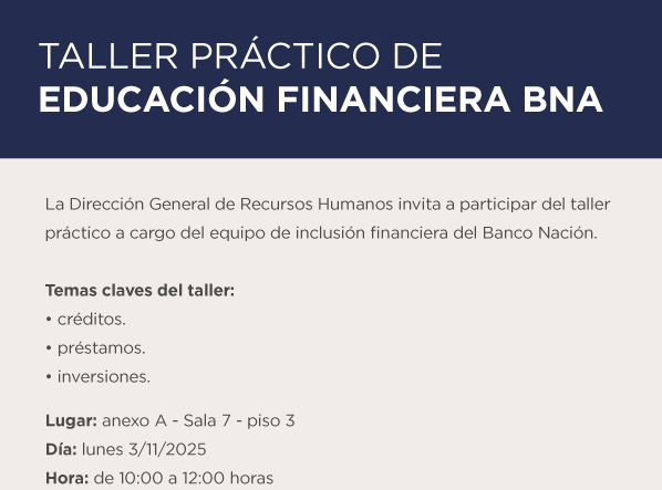 TALLER PRÁCTICO DE EDUCACIÓN FINANCIERA BNA La Dirección General de Recursos Humanos invita a participar del taller práctico a cargo del equipo de inclusión financiera del Banco Nación. Temas claves del taller: • créditos. • préstamos. • inversiones. Lugar: anexo A - Sala 7 - piso 3 Día: lunes 3 11 2025 Hora: de 10:00 a 12:00 horas