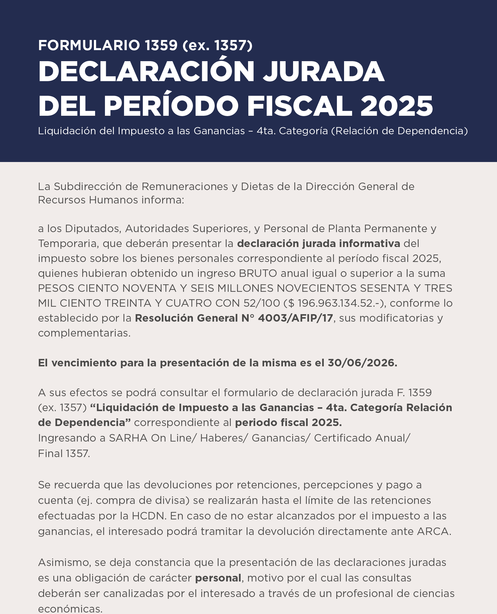 FORMULARIO 1359 (ex. 1357)  DECLARACIÓN JURADA DEL PERÍODO FISCAL 2025   Liquidación del Impuesto a las Ganancias – 4ta. Categoría (Relación de Dependencia)   La Subdirección de Remuneraciones y Dietas de la Dirección General de Recursos Humanos informa: a los Diputados, Autoridades Superiores, y Personal de Planta Permanente y Temporaria, que deberán presentar la declaración jurada informativa del impuesto sobre los bienes personales correspondiente al período fiscal 2025, quienes hubieran obtenido un ingreso BRUTO anual igual o superior a la suma PESOS CIENTO NOVENTA Y SEIS MILLONES NOVECIENTOS SESENTA Y TRES MIL CIENTO TREINTA Y CUATRO CON 52/100 ($ 196.963.134.52.-), conforme lo establecido por la Resolución General N° 4003/AFIP/17, sus modificatorias y complementarias.   El vencimiento para la presentación de la misma es el 30 06 2026.   A sus efectos se podrá consultar el formulario de declaración jurada F. 1359  (ex. 1357) Liquidación de Impuesto a las Ganancias – 4ta. Categoría Relación de Dependencia correspondiente al periodo fiscal 2025. Ingresando a en SARHA On Line/ Haberes/ Ganancias/ Certificado Anual/ Final 1357.   Se recuerda que las devoluciones por retenciones, percepciones y pago a cuenta (ej. compra de divisa) se realizarán hasta el límite de las retenciones efectuadas por la HCDN. En caso de no estar alcanzados por el impuesto a las ganancias, el interesado podrá tramitar la devolución directamente ante ARCA.   Asimismo, se deja constancia que la presentación de las declaraciones juradas es una obligación de carácter personal, motivo por el cual las consultas deberán ser canalizadas por el interesado a través de un profesional de ciencias económicas.