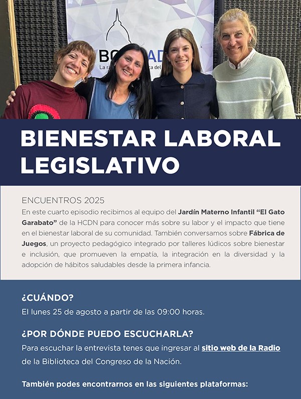 Titulo letras blancas sobre fondo azul: Bienestar Laboral Legislativo Encuentros 2025 En este cuarto episodio recibimos al equipo del Jardín Materno Infantil de la HCDN para conocer más sobre su labor y el impacto que tiene en el bienestar laboral de su comunidad. También conversamos sobre Fábrica de Juegos, un proyecto pedagógico integrado por talleres lúdicos sobre bienestar e inclusión, que promueven la empatía, la integración en la diversidad y la adopción de hábitos saludables desde la primera infancia. Letras blancas sobre fondo azul: ¿Cuándo? El lunes 25 de agosto a partir de las 09:00 horas. ¿Por dónde puedo escucharla? Para escuchar la entrevista tenés que ingresar al sitio web de la Radio de la Biblioteca del Congreso de la Nación.
