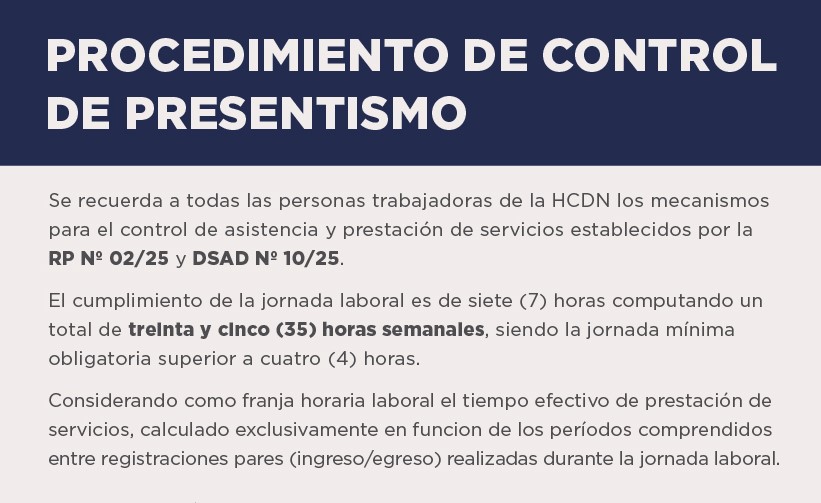 Se recuerda a todas las personas trabajadoras de la HCDN los mecanismos para el control de asistencia y prestación de servicios establecidos por la RP N° 02/25 y DSAD N° 10/25.  El cumplimiento de la jornada laboral es de siete (7) horas computando un total de treinta y cinco (35) horas semanales, siendo la jornada mínima obligatoria superior a cuatro (4) horas.  Considerando como franja horaria laboral el tiempo efectivo de prestación de servicios, calculado exclusivamente en función de los períodos comprendidos entre registraciones pares (ingreso/egreso) realizadas durante la jornada laboral.