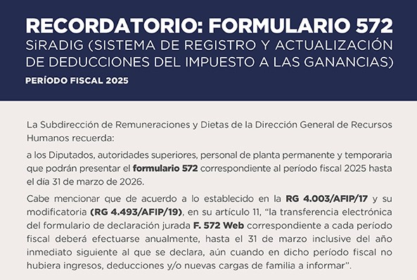 RECORDATORIO FORMULARIO 572 - SiRADIG SISTEMA DE REGISTRO Y ACTUALIZACIÓN DE DEDUCCIONES DEL IMPUESTO A LAS GANANCIAS - PERÍODO FISCAL 2025   La Subdirección de Remuneraciones y Dietas de la Dirección General de Recursos Humanos recuerda: a los Diputados, autoridades superiores, personal de planta permanente y temporaria, que podrán presentar el formulario 572 correspondiente al periodo fiscal 2025 hasta el día 31 de marzo de 2026. Cabe mencionar que de acuerdo a lo establecido en la RG 4.003/AFIP/17 y su modificatoria (RG 4.493/AFIP/19), en su artículo 11, la transferencia electrónica del formulario de declaración jurada F. 572 Web correspondiente a cada período fiscal deberá efectuarse anualmente, hasta el 31 de marzo inclusive del año inmediato siguiente al que se declara, aún cuando en dicho período fiscal no hubiera ingresos, deducciones y/o nuevas cargas de familia a informar.