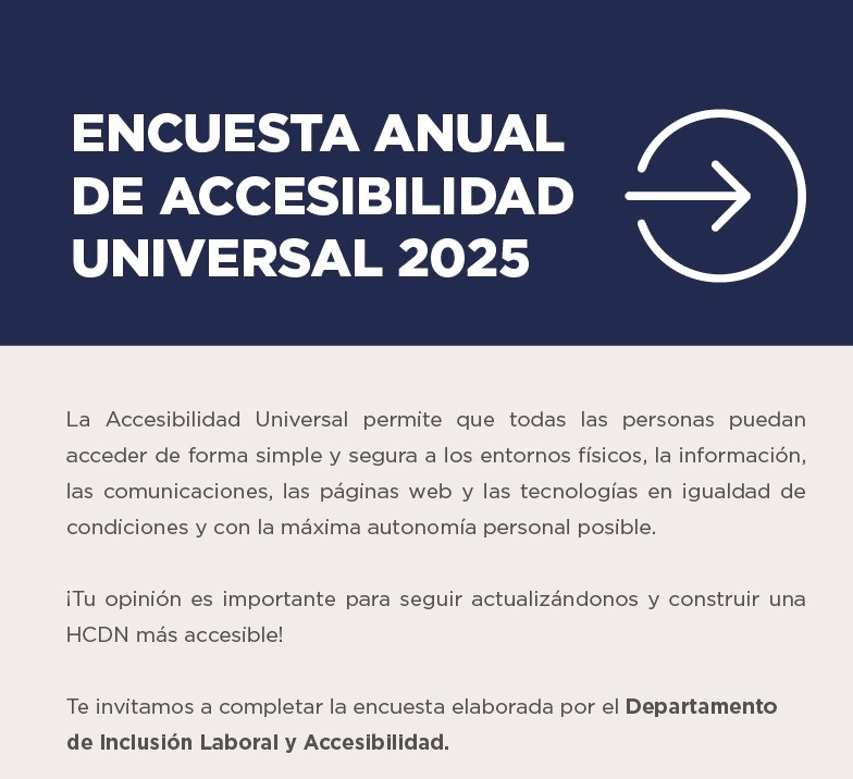 ENCUESTA ANUAL DE ACCESIBILIDAD UNIVERSAL 2025 La Accesibilidad Universal permite que todas las personas puedan acceder de forma simple y segura a los entornos físicos, la información, las comunicaciones, las páginas web y las tecnologías en igualdad de condiciones y con la máxima autonomía personal posible. . ¡Tu opinión es importante para seguir actualizándonos y construir una HCDN más accesible! Te invitamos a completar la encuesta elaborada por el Departamento  de Inclusión Laboral y Accesibilidad. 