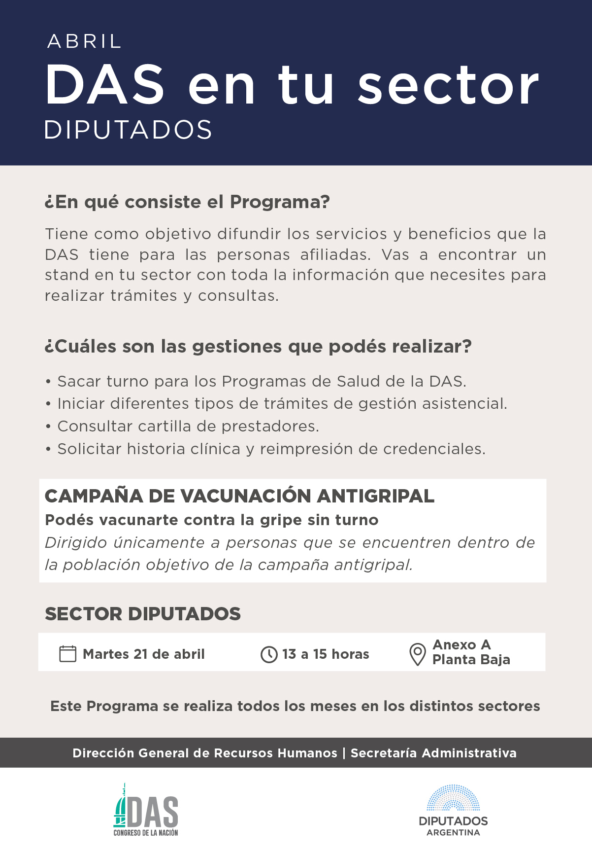 DAS en tu sector DIPUTADOS      › ¿En qué consiste el Programa? Tiene como objetivo difundir los servicios y beneficios que la DAS tiene para las personas afiliadas. Vas a encontrar un stand en tu sector con toda la información que necesites para realizar trámites y consultas.     › ¿Cuáles son las gestiones que podés realizar?  Sacar turno para los Programas de Salud de la DAS.  Iniciar diferentes tipos de trámites de gestión asistencial.  Consultar cartilla de prestadores.  Solicitar historia clínica y reimpresión de credenciales.  CAMPAÑA DE VACUNACIÓN ANTIGRIPAL Podés vacunarte contra la gripe sin turno Dirigido únicamente a personas que se encuentren dentro de la población objetivo de la campaña antigripal.