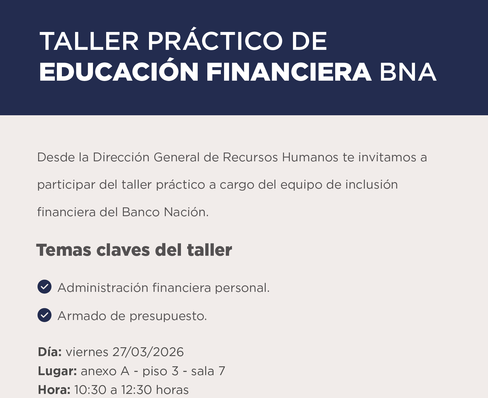 TALLER PRÁCTICO DE EDUCACIÓN FINANCIERA BNA  Desde la Dirección General de Recursos Humanos te invitamos a participar del taller práctico a cargo del equipo de inclusión financiera del Banco Nación.  Temas claves del taller: • Administración financiera personal. • Armado de presupuesto.  Día: viernes 27/03/2026 Lugar: anexo A - piso 3 - sala 7 Hora: 10:30 a 12:30 horas