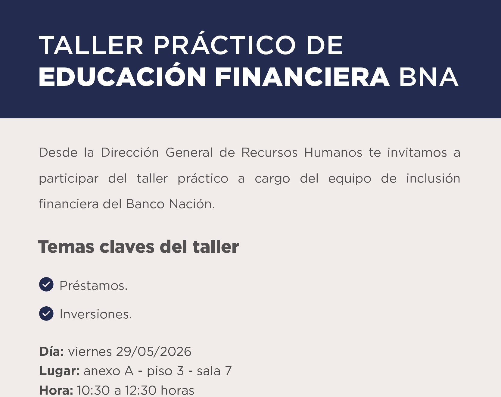 TALLER PRÁCTICO DE EDUCACIÓN FINANCIERA BNA  Desde la Dirección General de Recursos Humanos te invitamos a participar del taller práctico a cargo del equipo de inclusión financiera del Banco Nación.  Temas claves del taller: • Préstamos. • Inversiones.   Día: viernes 29 05 2026 Lugar: anexo A - piso 3 - sala 7 Hora: 10:30 a 12:30 horas