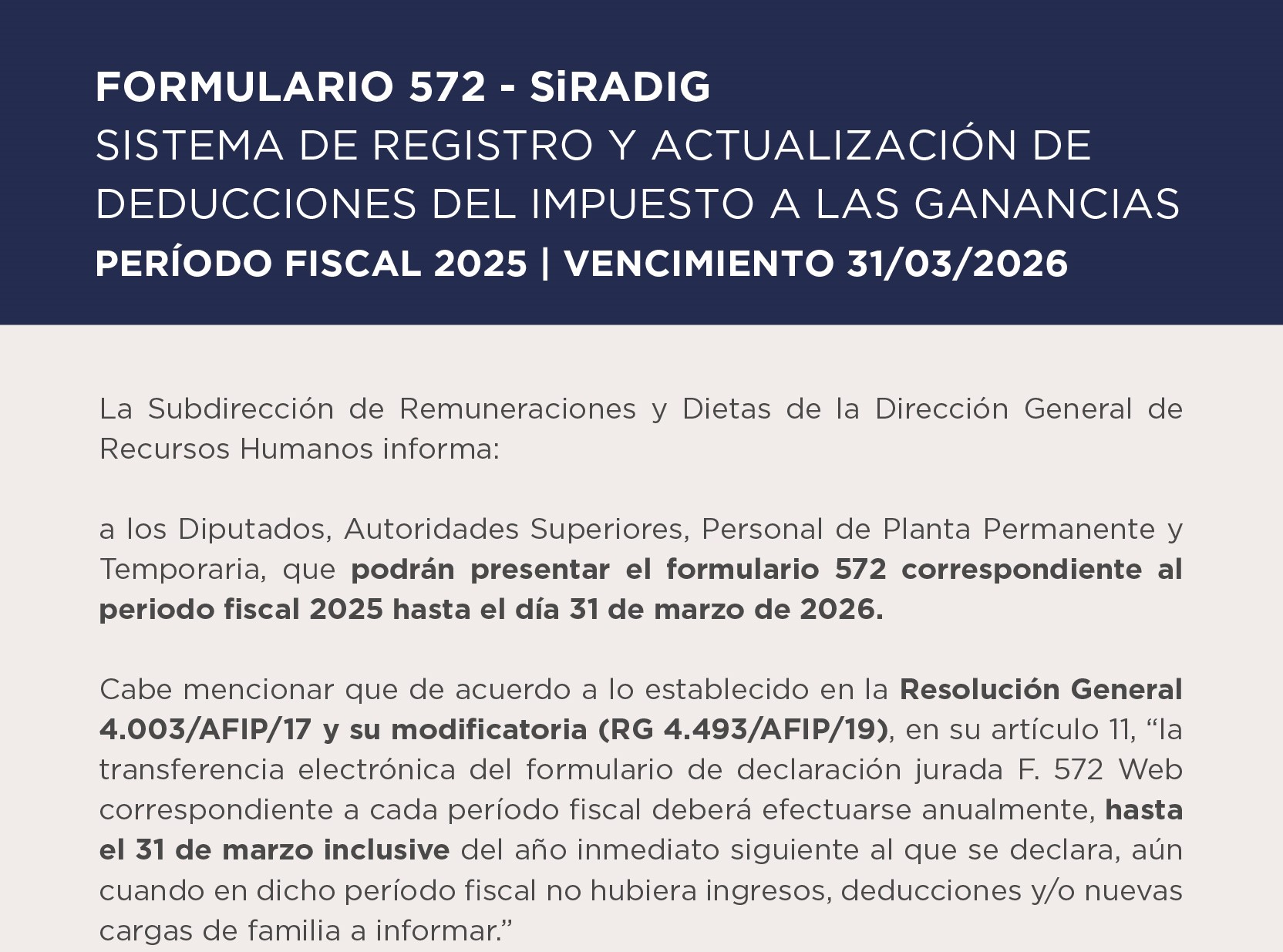 Formulario 572 - SiRADIG  SISTEMA DE REGISTRO Y ACTUALIZACIÓN DE DEDUCCIONES DEL IMPUESTO A LAS GANANCIAS  PERÍODO FISCAL 2025 Vencimiento 31 03 2026  La Subdirección de Remuneraciones y Dietas de la Dirección General de Recursos Humanos informa:  a los Diputados, Autoridades Superiores, Personal de Planta Permanente y Temporaria, que podrán presentar el formulario 572 correspondiente al periodo fiscal 2025 hasta el día 31 de marzo de 2026.  Cabe mencionar que de acuerdo a lo establecido en la Resolución General 4.003/AFIP/17 y su modificatoria (RG 4.493/AFIP/19), en su artículo 11, la transferencia electrónica del formulario de declaración jurada F. 572 Web correspondiente a cada período fiscal deberá efectuarse anualmente, hasta el 31 de marzo inclusive del año inmediato siguiente al que se declara, aún cuando en dicho período fiscal no hubiera ingresos, deducciones y/o nuevas cargas de familia a informar.