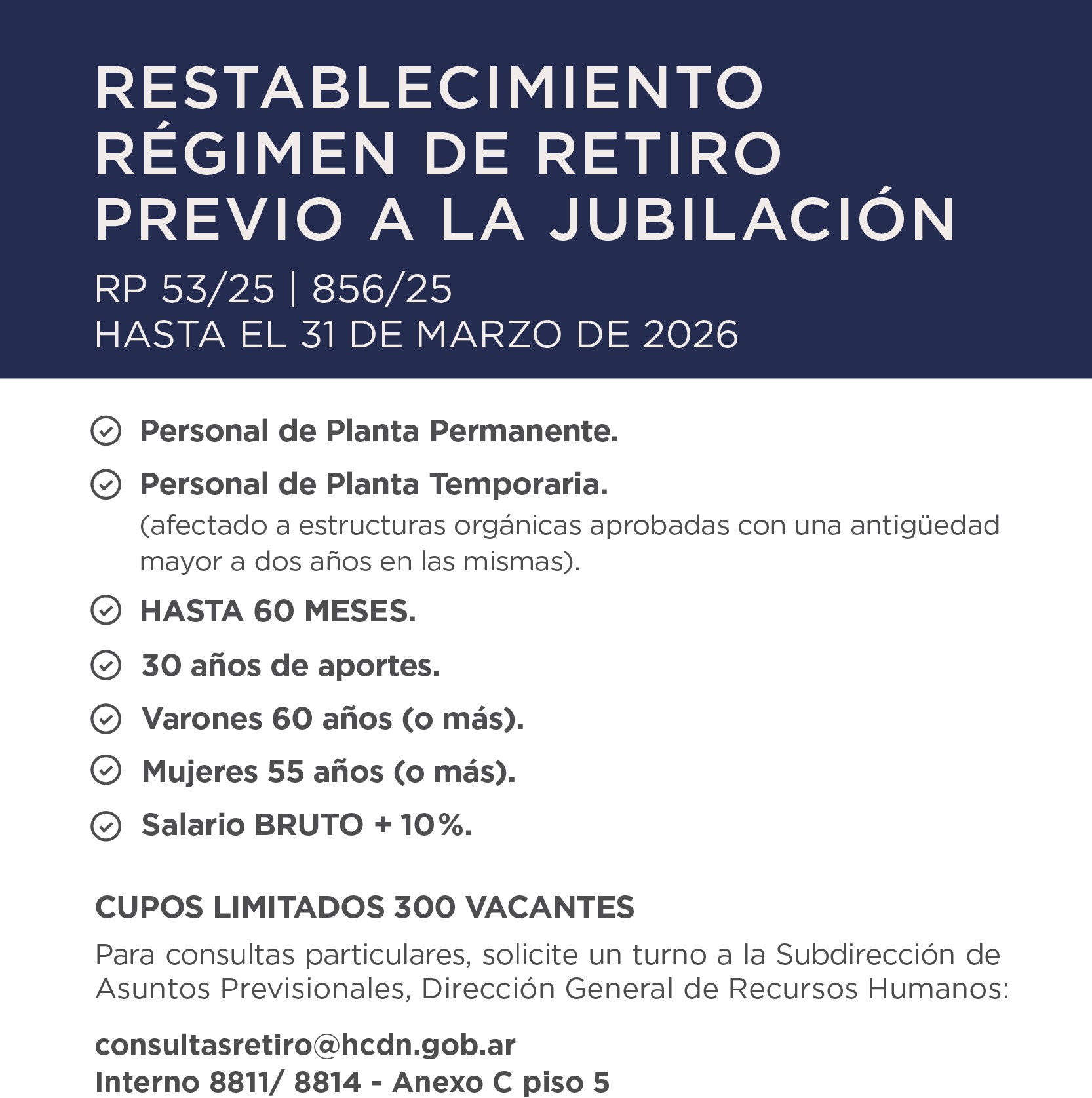 RESTABLECIMIENTO RÉGIMEN DE RETIRO PREVIO A LA JUBILACIÓN RP 53/25 | 856/25 Hasta el 31 de marzo de 2026   Personal de Planta Permanente. Personal de Planta Temporaria. (afectado a estructuras orgánicas aprobadas con una antigüedad mayor a dos años en las mismas). HASTA 60 MESES. 30 años de aportes. Varones 60 años (o más). Mujeres 55 años (o más). Salario BRUTO + 10 %.   CUPOS LIMITADOS 300 VACANTES Para consultas particulares, solicite un turno a la Subdirección de Asuntos Previsionales, Dirección General de Recursos Humanos: consultasretiro@hcdn.gob.ar Interno 8811/ 8814 - Anexo C piso 5