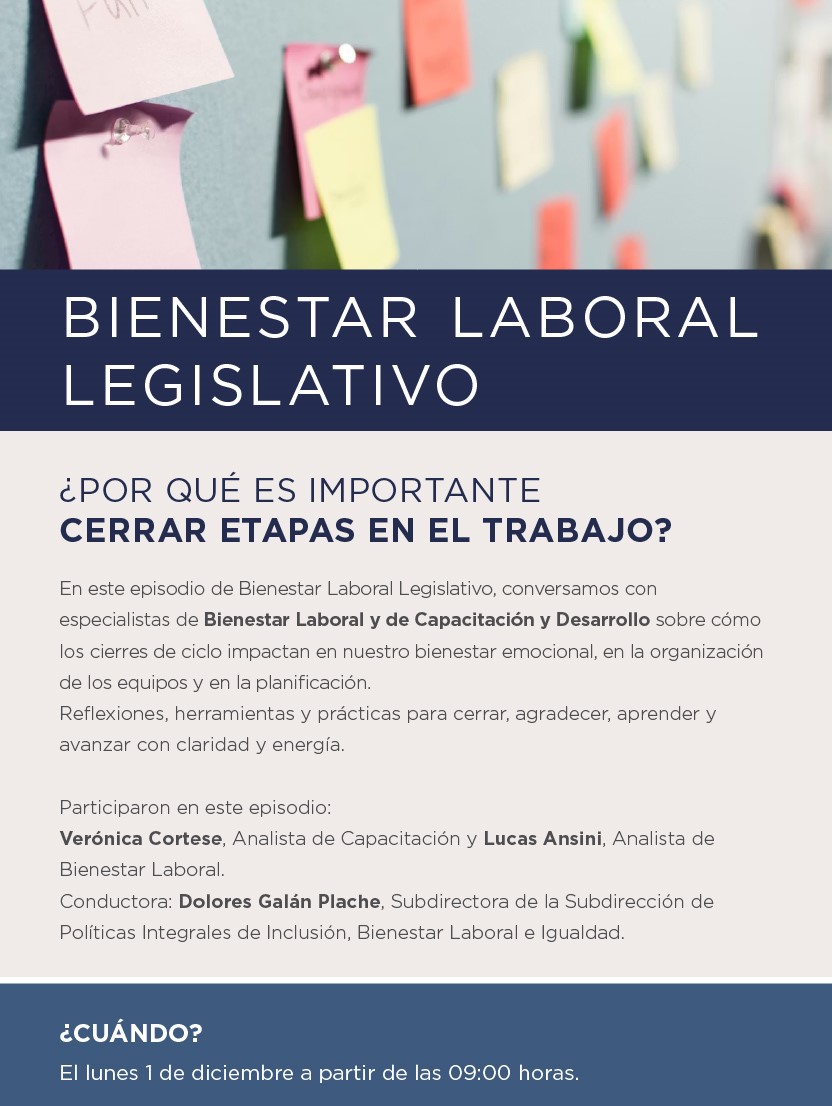 BIENESTAR LABORAL LEGISLATIVO  ¿Por qué es importante cerrar etapas en el trabajo?   En este episodio de Bienestar Laboral Legislativo, conversamos con especialistas de Bienestar Laboral y de Capacitación y Desarrollo sobre cómo los cierres de ciclo impactan en nuestro bienestar emocional, en la organización de los equipos y en la planificación. Reflexiones, herramientas y prácticas para cerrar, agradecer, aprender y avanzar con claridad y energía.  Participaron en este episodio:  Verónica Cortese, Analista de Capacitación y Lucas Ansini, Analista de Bienestar Laboral.  Conductora: Dolores Galán Plache, Subdirectora de la Subdirección de Políticas Integrales de Inclusión, Bienestar Laboral e Igualdad.     ¿CUÁNDO? El 1 de diciembre a partir de las 09:00 horas.