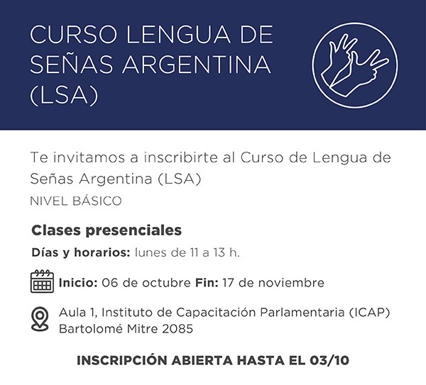 CURSO LENGUA DE SEÑAS ARGENTINA (LSA)  Te invitamos a inscribirte al Curso de Lengua de Señas Argentina (LSA) NIVEL BÁSICO  Clases presenciales Días y horarios: lunes de 11 a 13 h.  📅 Inicio: 06 de octubre Fin: 17 de noviembre  📍 Aula 1, Instituto de Capacitación Parlamentaria (ICAP) Bartolomé Mitre 2085  INSCRIPCIÓN ABIERTA HASTA EL 03/10