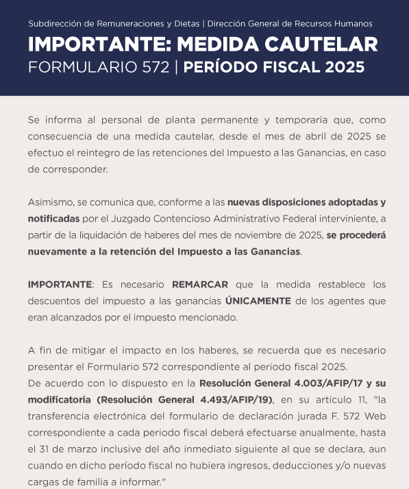 Subdirección de Remuneraciones y Dietas | Dirección General de Recursos Humanos IMPORTANTE | MEDIDA CAUTELAR Formulario 572 | Período Fiscal 2025   Se informa al personal de planta permanente y temporaria que, como consecuencia de una medida cautelar, desde el mes de abril de 2025 se efectuo el reintegro de las retenciones del Impuesto a las Ganancias, en caso de corresponder. Asimismo, se comunica que, conforme a las nuevas disposiciones adoptadas y notificadas por el Juzgado Contencioso Administrativo Federal interviniente, partir de la liquidación de haberes del mes de noviembre de 2025, se procederá nuevamente a la retención del Impuesto a las Ganancias. IMPORTANTE: Es necesario REMARCAR que la medida restablece los descuentos del impuesto a las ganancias ÚNICAMENTE de los agentes que eran alcanzados por el impuesto mencionado. A fin de mitigar el impacto en los haberes, se recuerda que es necesario presentar el Formulario 572 correspondiente al periodo fiscal 2025.  De acuerdo con lo dispuesto en la Resolución General 4.003 AFIP 17 y su modificatoria Resolución General 4.493/AFIP/19, en su artículo 11, la transferencia electrónica del formulario de declaración jurada F. 572 Web correspondiente a cada periodo fiscal deberá efectuarse anualmente, hasta el 31 de marzo inclusive del año inmediato siguiente al que se declara, aun cuando en dicho período fiscal no hubiera ingresos, deducciones y/o nuevas cargas de familia a informar.
