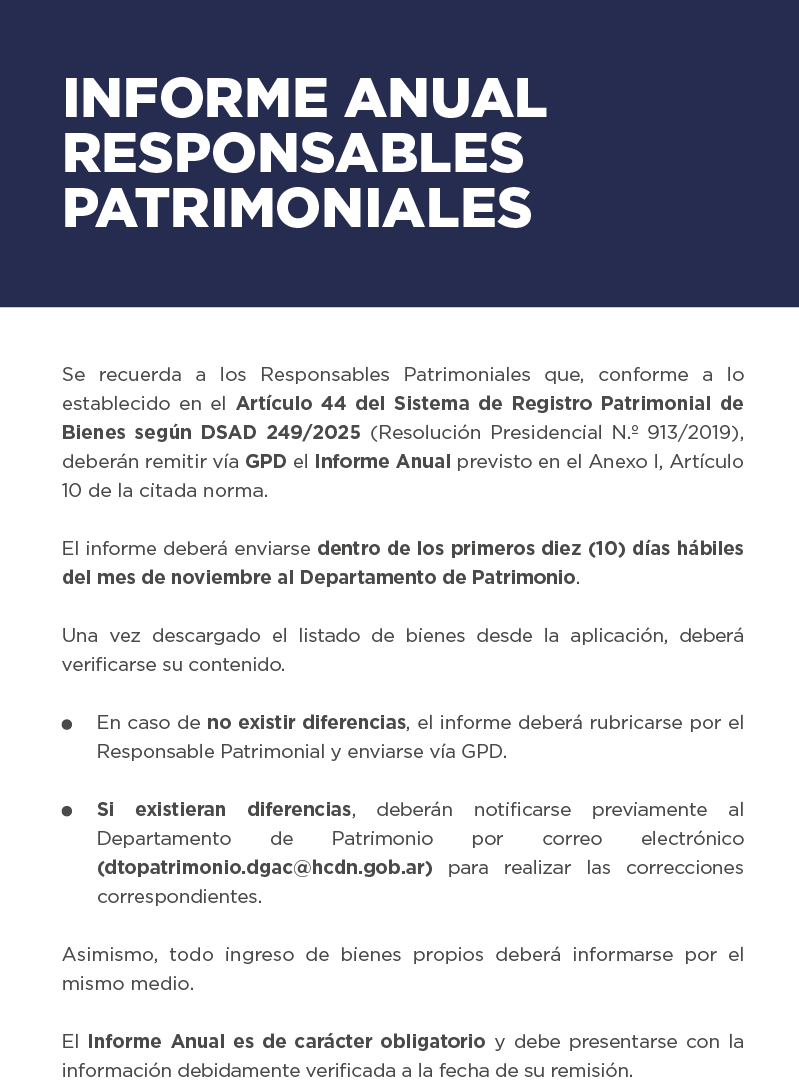 INFORME ANUAL – RESPONSABLES PATRIMONIALES Se recuerda a los Responsables Patrimoniales que, conforme a lo establecido en el Artículo 44 del Sistema de Registro Patrimonial de Bienes según DSAD 249/2025 (Resolución Presidencial N.º 913/2019), deberán remitir vía GPD el Informe Anual previsto en el Anexo I, Artículo 10 de la citada norma.  El informe deberá enviarse dentro de los primeros diez (10) días hábiles del mes de noviembre al Departamento de Patrimonio.  Una vez descargado el listado de bienes desde la aplicación, deberá verificarse su contenido.  En caso de no existir diferencias, el informe deberá rubricarse por el Responsable Patrimonial y enviarse vía GPD.  Si existieran diferencias, deberán notificarse previamente al Departamento de Patrimonio por correo electrónico (dtopatrimonio.dgac@hcdn.gob.ar) para realizar las correcciones correspondientes.  Asimismo, todo ingreso de bienes propios deberá informarse por el mismo medio.  El Informe Anual es de carácter obligatorio y debe presentarse con la información debidamente verificada a la fecha de su remisión.