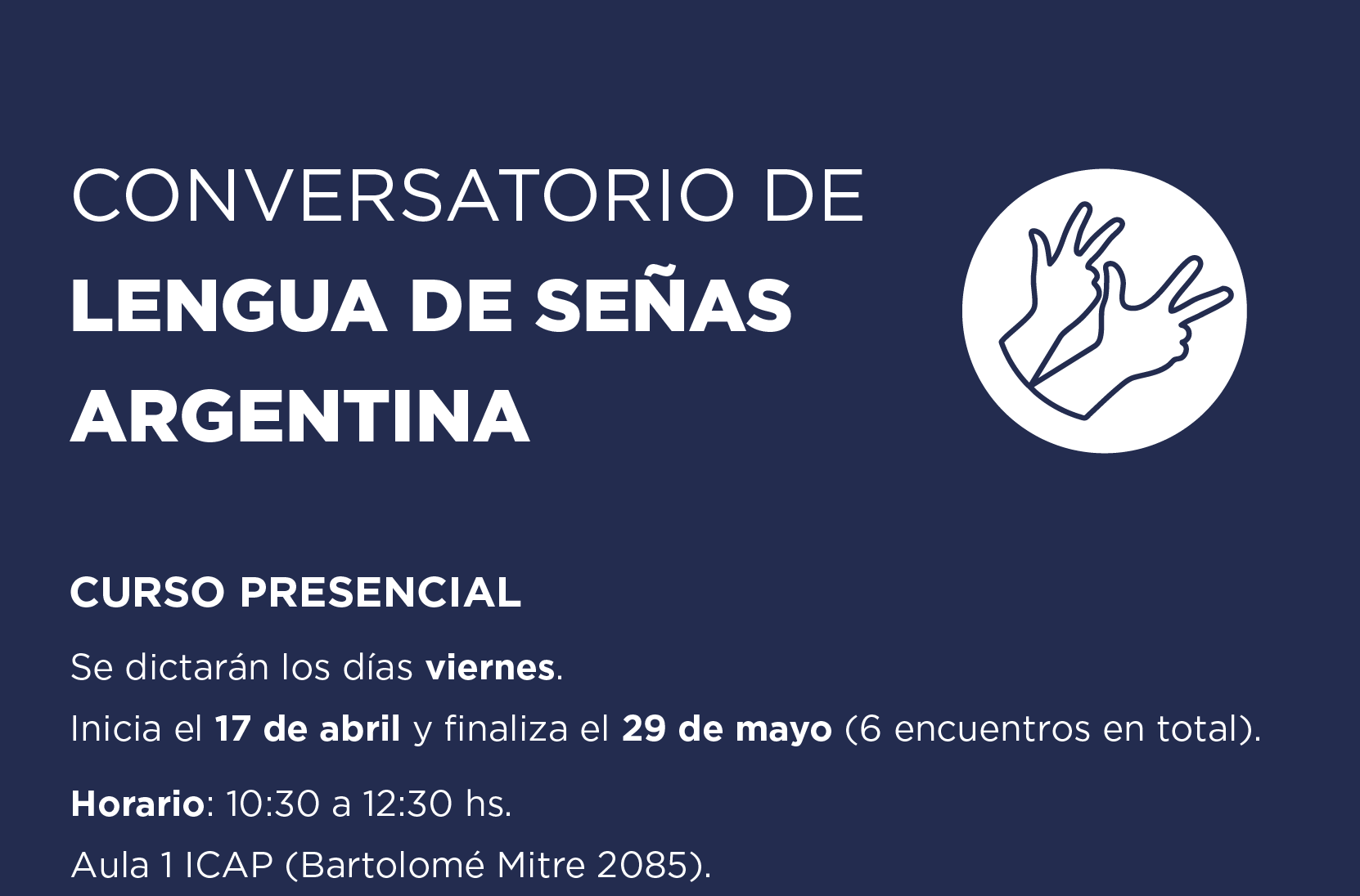 CONVERSATORIO DE LENGUA DE SEÑAS ARGENTINA  Curso Presencial Se dictarán los días viernes. Inicia el 17 de abril y finaliza el 29 de mayo (6 encuentros en total). Horario: 10:30 a 12:30 hs.  Aula 1 ICAP (Bartolomé Mitre 2085).