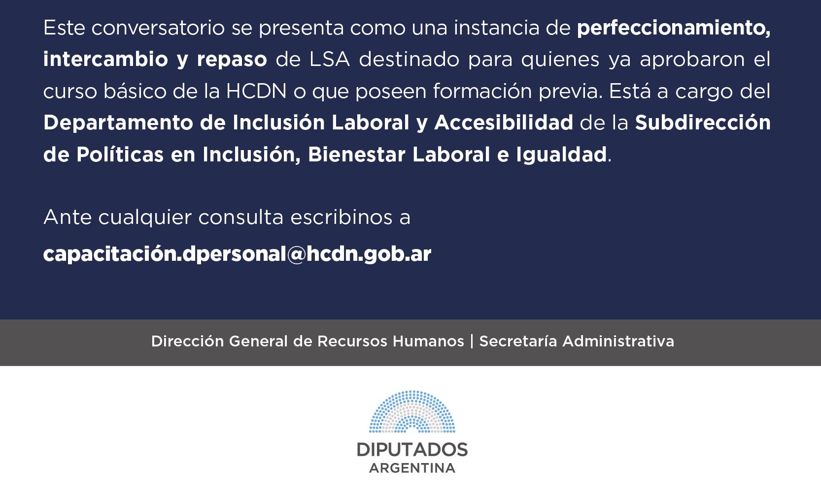 Este conversatorio se presenta como una instancia de perfeccionamiento, intercambio y repaso de LSA destinado para quienes ya aprobaron el curso básico de la HCDN o que poseen formación previa. Está a cargo del Departamento de Inclusión Laboral y Accesibilidad de la Subdirección de Políticas en Inclusión, Bienestar Laboral e Igualdad. Ante cualquier consulta escribinos a  capacitación.dpersonal@hcdn.gob.ar Dirección General de Recursos Humanos | Secretaría Administrativa LOGO HCDN