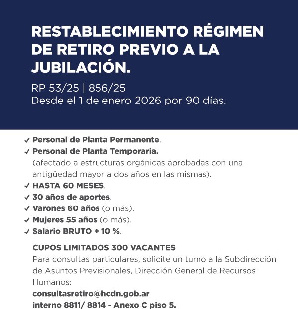 RESTABLECIMIENTO RÉGIMEN DE RETIRO PREVIO A LA JUBILACIÓN. RP 53/25 | 856/25 Desde el 1 de enero 2026 por 90 días. Personal de Planta Permanente. Personal de Planta Temporaria. (afectado a estructuras orgánicas aprobadas con una antigüedad mayor a dos años en las mismas). HASTA 60 MESES. 30 años de aportes. Varones 60 años (o más). Mujeres 55 años (o más). Salario BRUTO + 10 %. CUPOS LIMITADOS 300 VACANTES Para consultas particulares, solicite un turno a la Subdirección de Asuntos Previsionales, Dirección General de Recursos Humanos: consultasretiro@hcdn.gob.ar interno 8811/ 8814 - Anexo C piso 5.